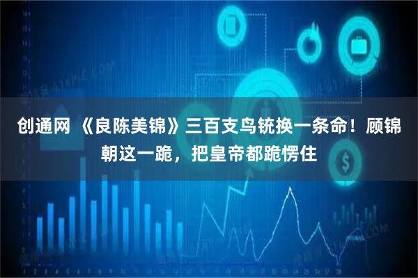 创通网 《良陈美锦》三百支鸟铳换一条命！顾锦朝这一跪，把皇帝都跪愣住