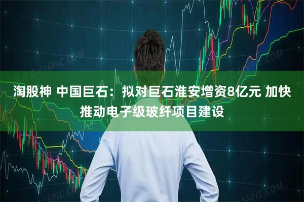 淘股神 中国巨石：拟对巨石淮安增资8亿元 加快推动电子级玻纤项目建设