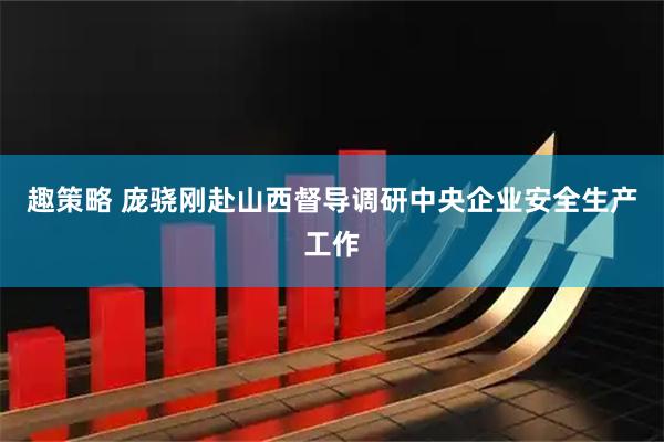 趣策略 庞骁刚赴山西督导调研中央企业安全生产工作