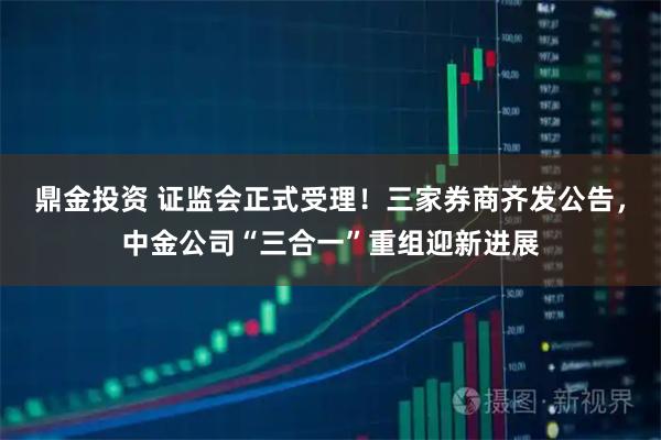鼎金投资 证监会正式受理！三家券商齐发公告，中金公司“三合一”重组迎新进展
