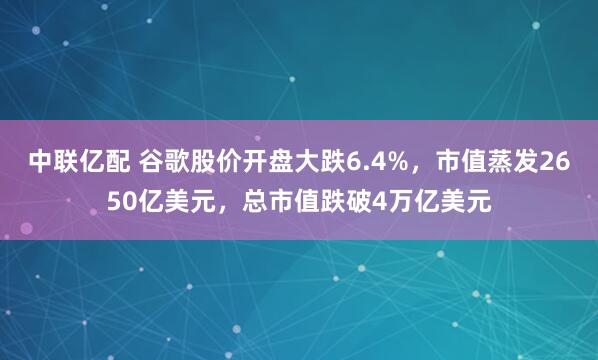 中联亿配 谷歌股价开盘大跌6.4%，市值蒸发2650亿美元，总市值跌破4万亿美元