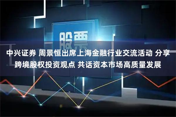 中兴证券 周景恒出席上海金融行业交流活动 分享跨境股权投资观点 共话资本市场高质量发展