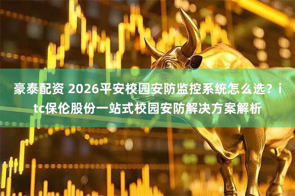 豪泰配资 2026平安校园安防监控系统怎么选？itc保伦股份一站式校园安防解决方案解析