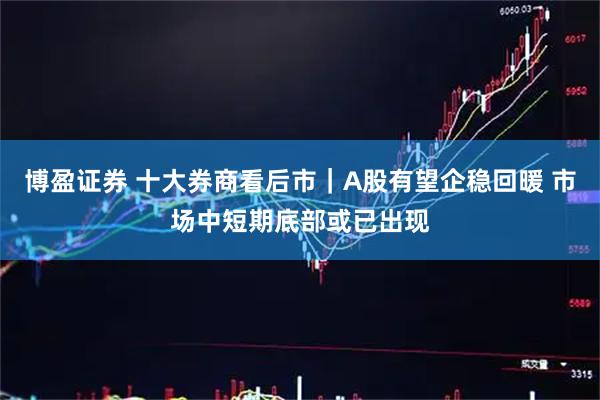 博盈证券 十大券商看后市｜A股有望企稳回暖 市场中短期底部或已出现