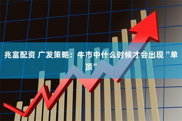 兆富配资 广发策略：牛市中什么时候才会出现“单顶”